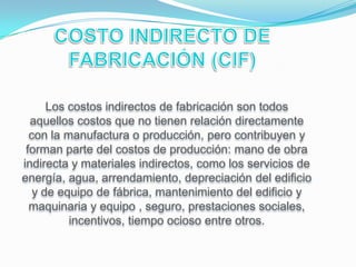 Los costos indirectos de fabricación son todos
  aquellos costos que no tienen relación directamente
  con la manufactura o producción, pero contribuyen y
 forman parte del costos de producción: mano de obra
indirecta y materiales indirectos, como los servicios de
energía, agua, arrendamiento, depreciación del edificio
   y de equipo de fábrica, mantenimiento del edificio y
  maquinaria y equipo , seguro, prestaciones sociales,
          incentivos, tiempo ocioso entre otros.
 