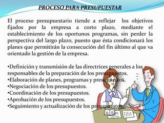 PROCESO PARA PRESUPUESTAR

El proceso presupuestario tiende a reflejar los objetivos
fijados por la empresa a corto plazo, mediante el
establecimiento de los oportunos programas, sin perder la
perspectiva del largo plazo, puesto que ésta condicionará los
planes que permitirán la consecución del fin último al que va
orientado la gestión de la empresa.

•Definición y transmisión de las directrices generales a los
responsables de la preparación de los presupuestos.
•Elaboración de planes, programas y presupuestos.
•Negociación de los presupuestos.
•Coordinación de los presupuestos.
•Aprobación de los presupuestos.
•Seguimiento y actualización de los presupuestos.
 