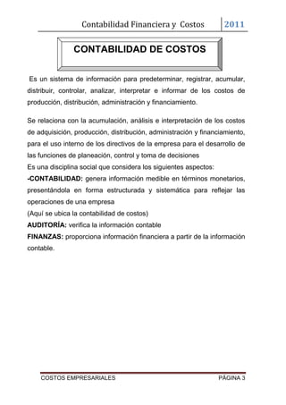 Contabilidad Financiera y Costos                 2011

               CONTABILIDAD DE COSTOS

Es un sistema de información para predeterminar, registrar, acumular,
distribuir, controlar, analizar, interpretar e informar de los costos de
producción, distribución, administración y financiamiento.

Se relaciona con la acumulación, análisis e interpretación de los costos
de adquisición, producción, distribución, administración y financiamiento,
para el uso interno de los directivos de la empresa para el desarrollo de
las funciones de planeación, control y toma de decisiones
Es una disciplina social que considera los siguientes aspectos:
-CONTABILIDAD: genera información medible en términos monetarios,
presentándola en forma estructurada y sistemática para reflejar las
operaciones de una empresa
(Aquí se ubica la contabilidad de costos)
AUDITORÍA: verifica la información contable
FINANZAS: proporciona información financiera a partir de la información
contable.




    COSTOS EMPRESARIALES                                          PÁGINA 3
 