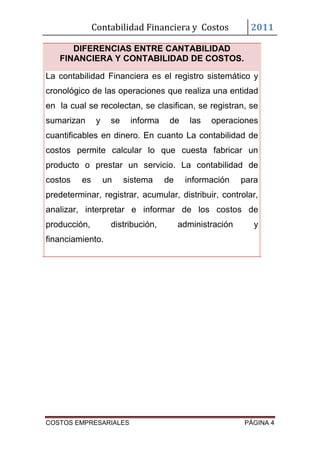 Contabilidad Financiera y Costos              2011

      DIFERENCIAS ENTRE CANTABILIDAD
   FINANCIERA Y CONTABILIDAD DE COSTOS.

La contabilidad Financiera es el registro sistemático y
cronológico de las operaciones que realiza una entidad
en la cual se recolectan, se clasifican, se registran, se
sumarizan      y    se    informa    de     las   operaciones
cuantificables en dinero. En cuanto La contabilidad de
costos permite calcular lo que cuesta fabricar un
producto o prestar un servicio. La contabilidad de
costos   es        un    sistema    de    información     para
predeterminar, registrar, acumular, distribuir, controlar,
analizar, interpretar e informar de los costos de
producción,         distribución,        administración      y
financiamiento.




COSTOS EMPRESARIALES                                      PÁGINA 4
 