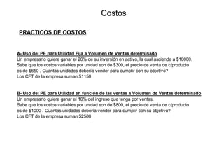 A- Uso del PE para Utilidad Fija a Volumen de Ventas determinado
Un empresario quiere ganar el 20% de su inversión en activo, la cual asciende a $10000.
Sabe que los costos variables por unidad son de $300, el precio de venta de c/producto
es de $650 . Cuantas unidades debería vender para cumplir con su objetivo?
Los CFT de la empresa suman $1150
B- Uso del PE para Utilidad en funcion de las ventas a Volumen de Ventas determinado
Un empresario quiere ganar el 10% del ingreso que tenga por ventas.
Sabe que los costos variables por unidad son de $800, el precio de venta de c/producto
es de $1000 . Cuantas unidades debería vender para cumplir con su objetivo?
Los CFT de la empresa suman $2500
Costos
PRACTICOS DE COSTOS
 