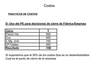 Costos
PRACTICOS DE COSTOS
D- Uso del PE para decisiones de cierre de Fábrica-Empresa
Datos: $
Precio Vta 500
Cvu 400
C.Mg. Unit. 100
CFTotales 200
Resultado -100
Si suponemos que el 30% de los costos fijos es no desembolsables
Cual es el punto de cierra de la empresa
 