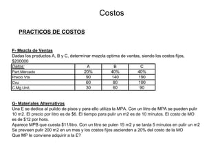 Costos
PRACTICOS DE COSTOS
F- Mezcla de Ventas
Dadas los productos A, B y C, determinar mezcla optima de ventas, siendo los costos fijos,
$200000
Datos: A B C
Part.Mercado 20% 40% 40%
Precio Vta 90 140 190
Cvu 60 80 100
C.Mg.Unit. 30 60 90
G- Materiales Alternativos
Una E se dedica al pulido de pisos y para ello utiliza la MPA. Con un litro de MPA se pueden pulir
10 m2. El precio por litro es de $6. El tiempo para pulir un m2 es de 10 minutos. El costo de MO
es de $12 por hora.
Aparece MPB que cuesta $11/litro. Con un litro se pulen 15 m2 y se tarda 5 minutos en pulir un m2
Se preveen pulir 200 m2 en un mes y los costos fijos ascienden a 20% del costo de la MO
Que MP le conviene adquirir a la E?
 