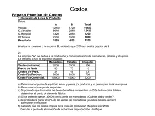 Costos
Repaso Práctico de Costos
1) Supresión de Línea de Producto
Datos:
A B Total
Ventas: 12960 6720 19680
C.Variables 8640 3840 12480
C.Marginal 4320 2880 7200
CFTotales 2500 3500 6000
Resultado 1820 -620 1200
Analizar si conviene o no suprimir B, sabiendo que 3200 son costos propios de B
2)
La empresa "A" se dedica a la producción y comercializacion de mamaderas, pañales y chupetes
Le presenta a Ud. la siguiente situación
Mamaderas Pañales Chupetes
Ventas (unidades) 2000 3500 150
Precio de Venta 90 70 10
Costos Var Prod. 34 45 7,5
Costo Fijo Producc. 5000 6500 700
Costo Fijo Comercial. 57000 42000 3200
a) Determinar el punto de equilibrio en us. y pesos por producto y en pesos para toda la empresa
b) Determinar el margen de seguridad
c) Suponiendo que los costos no desembolsables representan un 25% de los costos totales,
determinar el punto de cierre de fábrica
d) Si se pretende ganar $30000 con la venta de mamaderas ¿Cuántas debo vender?
e) Si pretendiera ganar el 50% de las ventas de mamaderas ¿cuántas debería vender?
Demostrar el resultado
f) Sabiendo que los costos propios de la línea de producción chupetes son $1980
Calcular el punto de eliminación de dicha línea de producción. Justifique
 