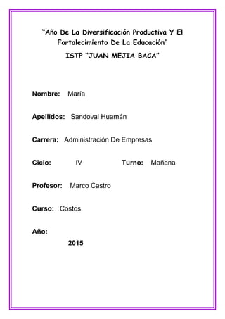 “Año De La Diversificación Productiva Y El
Fortalecimiento De La Educación”
ISTP “JUAN MEJIA BACA”
Nombre: María
Apellidos: Sandoval Huamán
Carrera: Administración De Empresas
Ciclo: IV Turno: Mañana
Profesor: Marco Castro
Curso: Costos
Año:
2015
 