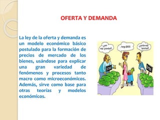 OFERTA Y DEMANDA
La ley de la oferta y demanda es
un modelo económico básico
postulado para la formación de
precios de mercado de los
bienes, usándose para explicar
una gran variedad de
fenómenos y procesos tanto
macro como microeconómicos.
Además, sirve como base para
otras teorías y modelos
económicos.
 