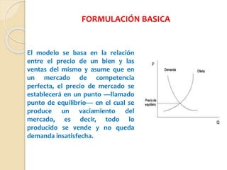 El modelo se basa en la relación
entre el precio de un bien y las
ventas del mismo y asume que en
un mercado de competencia
perfecta, el precio de mercado se
establecerá en un punto —llamado
punto de equilibrio— en el cual se
produce un vaciamiento del
mercado, es decir, todo lo
producido se vende y no queda
demanda insatisfecha.
FORMULACIÓN BASICA
 