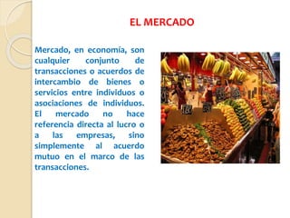 Mercado, en economía, son
cualquier conjunto de
transacciones o acuerdos de
intercambio de bienes o
servicios entre individuos o
asociaciones de individuos.
El mercado no hace
referencia directa al lucro o
a las empresas, sino
simplemente al acuerdo
mutuo en el marco de las
transacciones.
EL MERCADO
 