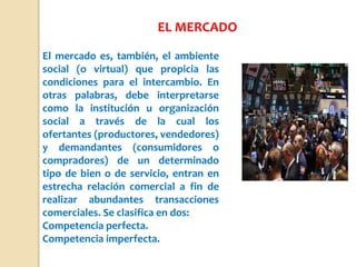 El mercado es, también, el ambiente
social (o virtual) que propicia las
condiciones para el intercambio. En
otras palabras, debe interpretarse
como la institución u organización
social a través de la cual los
ofertantes (productores, vendedores)
y demandantes (consumidores o
compradores) de un determinado
tipo de bien o de servicio, entran en
estrecha relación comercial a fin de
realizar abundantes transacciones
comerciales. Se clasifica en dos:
Competencia perfecta.
Competencia imperfecta.
EL MERCADO
 