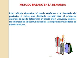 Rhvf.
Este método determina el precio conforme a la demanda del
producto, si existe una demanda elevada para el producto,
entonces se puede determinar un precio alto y viceversa, ejemplo:
las empresas de telecomunicaciones, las empresas proveedoras de
electricidad, etc.
METODO BASADO EN LA DEMANDA
 