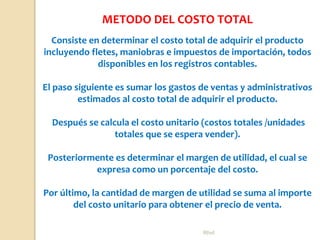 Rhvf.
Consiste en determinar el costo total de adquirir el producto
incluyendo fletes, maniobras e impuestos de importación, todos
disponibles en los registros contables.
El paso siguiente es sumar los gastos de ventas y administrativos
estimados al costo total de adquirir el producto.
Después se calcula el costo unitario (costos totales /unidades
totales que se espera vender).
Posteriormente es determinar el margen de utilidad, el cual se
expresa como un porcentaje del costo.
Por último, la cantidad de margen de utilidad se suma al importe
del costo unitario para obtener el precio de venta.
METODO DEL COSTO TOTAL
 