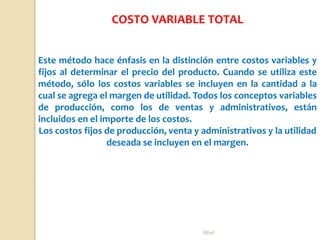 Rhvf.
Este método hace énfasis en la distinción entre costos variables y
fijos al determinar el precio del producto. Cuando se utiliza este
método, sólo los costos variables se incluyen en la cantidad a la
cual se agrega el margen de utilidad. Todos los conceptos variables
de producción, como los de ventas y administrativos, están
incluidos en el importe de los costos.
Los costos fijos de producción, venta y administrativos y la utilidad
deseada se incluyen en el margen.
COSTO VARIABLE TOTAL
 