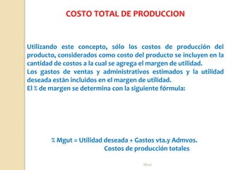 Rhvf.
Utilizando este concepto, sólo los costos de producción del
producto, considerados como costo del producto se incluyen en la
cantidad de costos a la cual se agrega el margen de utilidad.
Los gastos de ventas y administrativos estimados y la utilidad
deseada están incluidos en el margen de utilidad.
El % de margen se determina con la siguiente fórmula:
% Mgut = Utilidad deseada + Gastos vta.y Admvos.
Costos de producción totales
COSTO TOTAL DE PRODUCCION
 