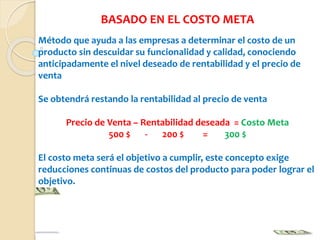 BASADO EN EL COSTO META
Método que ayuda a las empresas a determinar el costo de un
producto sin descuidar su funcionalidad y calidad, conociendo
anticipadamente el nivel deseado de rentabilidad y el precio de
venta
Se obtendrá restando la rentabilidad al precio de venta
Precio de Venta – Rentabilidad deseada = Costo Meta
500 $ - 200 $ = 300 $
El costo meta será el objetivo a cumplir, este concepto exige
reducciones continuas de costos del producto para poder lograr el
objetivo.
 