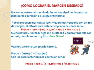 ¿COMO LOGRAR EL MARGEN DESEADO?
Para un novato en el mundo de las ventas el primer impulso es
plantear la operación de la siguiente forma:
* si un producto nos cuesta 100 $ y queremos venderlo con un 20%
de margen, el cálculo para obtener el precio de venta sería:
Precio = 100 $ + (100 x 0,20 ) = 100 $ + 20 $ = 120 $
Suena natural, ¿verdad? Algo me cuesta 100 y quiero venderlo con
un 20%, pues le sumo 20 y listo. Pues Nooo !
Veamos la forma correcta de hacerlo.
Precio = Coste / (1 – %margen)
Con los datos anteriores, la operación sería:
Precio = 100 $ / (1 – 0,20) = 100 $ / 0,80 = 125 $
 