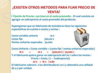 ¿EXISTEN OTROS METODOS PARA FIJAR PRECIO DE
VENTA?
• Fijación de Precios con base en el costo promedio .- El cual consiste en
agregar un sobreprecio al costo promedio del producto.
Supongamos que un fabricante de tostadoras tiene las siguientes
expectativas en cuanto a costos y ventas :
Costo variable unitario 10 $
Costo fijo 300,00 $
Ventas unitarias esperadas 50,000
Costo Unitario = Costo variable + (costo fijo / ventas unitarias esperadas)
16 $ = 10 $ + (300,00 $ / 50,000 )
Y el fabricante quiere ganar un sobreprecio del 20 % sobre las ventas :
Precio = Coste / (1 – %sobreprecio)
20 $ = 16 $ / 0.80
El fabricante cobraría a los distribuidores 20 $ y obtendría una utilidad
de 4 $ por unidad.
 