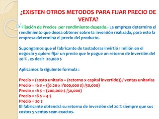 ¿EXISTEN OTROS METODOS PARA FIJAR PRECIO DE
VENTA?
• Fijación de Precios por rendimiento deseado.- La empresa determina el
rendimiento que desea obtener sobre la inversión realizada, para esto la
empresa determina el precio del producto.
Supongamos que el fabricante de tostadoras invirtió 1 millón en el
negocio y quiere fijar un precio que le pague un retorno de inversión del
20 % , es decir 20,000 $
Aplicamos la siguiente formula :
Precio = (costo unitario + (retorno x capital invertido)) / ventas unitarias
Precio = 16 $ + ((0.20 x 1’000,000 $) /50,000)
Precio = 16 $ + (200,000 $ /50,000)
Precio = 16 $ + 4 $
Precio = 20 $
El fabricante obtendrá su retorno de inversión del 20 % siempre que sus
costos y ventas sean exactos.
 