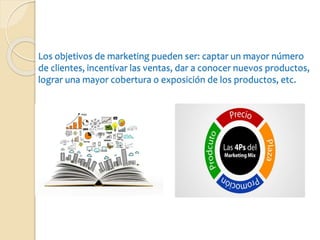 Los objetivos de marketing pueden ser: captar un mayor número
de clientes, incentivar las ventas, dar a conocer nuevos productos,
lograr una mayor cobertura o exposición de los productos, etc.
 