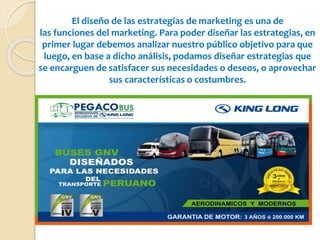 El diseño de las estrategias de marketing es una de
las funciones del marketing. Para poder diseñar las estrategias, en
primer lugar debemos analizar nuestro público objetivo para que
luego, en base a dicho análisis, podamos diseñar estrategias que
se encarguen de satisfacer sus necesidades o deseos, o aprovechar
sus características o costumbres.
 