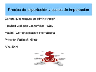 Precios de exportación y costos de importación 
Carrera: Licenciatura en administración 
Facultad Ciencias Económicas - UBA 
Materia: Comercialización Internacional 
Profesor: Pablo M. Mieres 
Año: 2014 
 