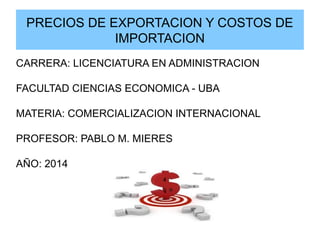 PRECIOS DE EXPORTACION Y COSTOS DE
IMPORTACION
CARRERA: LICENCIATURA EN ADMINISTRACION
FACULTAD CIENCIAS ECONOMICA - UBA
MATERIA: COMERCIALIZACION INTERNACIONAL
PROFESOR: PABLO M. MIERES
AÑO: 2014
 