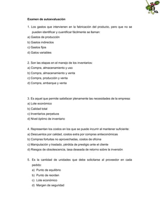 Examen de autoevaluación
1. Los gastos que intervienen en la fabricación del producto, pero que no se
pueden identificar y cuantificar fácilmente se llaman:
a) Gastos de producción
b) Gastos indirectos
c) Gastos fijos
d) Gatos variables

2. Son las etapas en el manejo de los inventarios:
a) Compra, almacenamiento y uso
b) Compra, almacenamiento y venta
c) Compra, producción y venta
d) Compra, embarque y venta

3. Es aquel que permite satisfacer plenamente las necesidades de la empresa:
a) Lote económico
b) Calidad total
c) Inventarios perpetuos
d) Nivel óptimo de inventario

4. Representan los costos en los que se puede incurrir al mantener suficiente:
a) Descuentos por calidad, costos extra por compras antieconómicas
b) Compras fortuitas no aprovechadas, costos de oficina
c) Manipulación y traslado, pérdida de prestigio ante el cliente
d) Riesgos de obsolescencia, tasa deseada de retorno sobre la inversión

5. Es la cantidad de unidades que debe solicitarse al proveedor en cada
pedido:
a) Punto de equilibrio
b) Punto de reorden
c) Lote económico
d) Margen de seguridad

 
