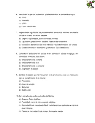6. Método en el que las existencias quedan valuadas al costo más antiguo.
a) PEPS
b) Promedio
c) UEPS
d) Costo identificado

7. Representan algunos de los procedimientos en los que intervine en área de
costos en cuanto a la mano de obra:
a) Empleo, capacitación, clasificación de puestos
b) Liquidación, prestaciones sociales y cálculo de vacaciones
c) Separación de la mano de obra indirecta y su determinación por unidad
d) Establecimiento de estándares y cálculo de capacidad ociosa

8. Consiste en direccionar los costos de los centros de costos de apoyo a los
centros de costos de producción:
a) Direccionamiento primario
b) Direccionamiento final
c) Direccionamiento secundario
d) Asignación de costos

9. Centros de costos que no intervienen en la producción, pero son necesarios
para el cumplimiento de la misma:
a) Producción
b) Apoyo o servicio
c) Comunes
d) Distribución

10. Son ejemplos de costos indirectos de fábrica:
a) Seguros, fletes, teléfono
b) Publicidad, mano de obra, energía eléctrica
c) Depreciación de maquinaria fabril, materias primas indirectas y mano de
obra indirecta.
d) Papelería, depreciación de equipo de reparto, predio.

 