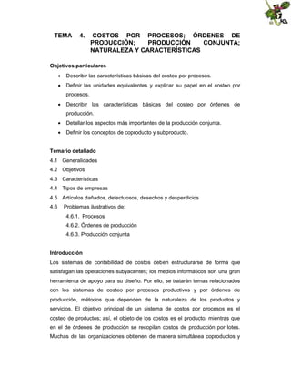 TEMA

4.

COSTOS POR PROCESOS; ÓRDENES DE
PRODUCCIÓN;
PRODUCCIÓN
CONJUNTA;
NATURALEZA Y CARACTERÍSTICAS

Objetivos particulares
 Describir las características básicas del costeo por procesos.
 Definir las unidades equivalentes y explicar su papel en el costeo por
procesos.
 Describir las características básicas del costeo por órdenes de
producción.
 Detallar los aspectos más importantes de la producción conjunta.
 Definir los conceptos de coproducto y subproducto.
Temario detallado
4.1 Generalidades
4.2 Objetivos
4.3 Características
4.4 Tipos de empresas
4.5 Artículos dañados, defectuosos, desechos y desperdicios
4.6

Problemas ilustrativos de:
4.6.1. Procesos
4.6.2. Órdenes de producción
4.6.3. Producción conjunta

Introducción
Los sistemas de contabilidad de costos deben estructurarse de forma que
satisfagan las operaciones subyacentes; los medios informáticos son una gran
herramienta de apoyo para su diseño. Por ello, se tratarán temas relacionados
con los sistemas de costeo por procesos productivos y por órdenes de
producción, métodos que dependen de la naturaleza de los productos y
servicios. El objetivo principal de un sistema de costos por procesos es el
costeo de productos; así, el objeto de los costos es el producto, mientras que
en el de órdenes de producción se recopilan costos de producción por lotes.
Muchas de las organizaciones obtienen de manera simultánea coproductos y

 