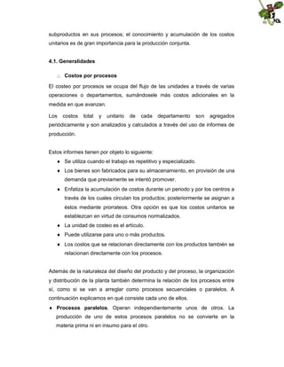 subproductos en sus procesos; el conocimiento y acumulación de los costos
unitarios es de gran importancia para la producción conjunta.
4.1. Generalidades
 Costos por procesos
El costeo por procesos se ocupa del flujo de las unidades a través de varias
operaciones o departamentos, sumándosele más costos adicionales en la
medida en que avanzan.
Los

costos

total

y

unitario

de

cada

departamento

son

agregados

periódicamente y son analizados y calculados a través del uso de informes de
producción.

Estos informes tienen por objeto lo siguiente:
 Se utiliza cuando el trabajo es repetitivo y especializado.
 Los bienes son fabricados para su almacenamiento, en provisión de una
demanda que previamente se intentó promover.
 Enfatiza la acumulación de costos durante un periodo y por los centros a
través de los cuales circulan los productos; posteriormente se asignan a
éstos mediante prorrateos. Otra opción es que los costos unitarios se
establezcan en virtud de consumos normalizados.
 La unidad de costeo es el artículo.
 Puede utilizarse para uno o más productos.
 Los costos que se relacionan directamente con los productos también se
relacionan directamente con los procesos.

Además de la naturaleza del diseño del producto y del proceso, la organización
y distribución de la planta también determina la relación de los procesos entre
sí, como si se van a arreglar como procesos secuenciales o paralelos. A
continuación explicamos en qué consiste cada uno de ellos.
 Procesos paralelos. Operan independientemente unos de otros. La
producción de uno de estos procesos paralelos no se convierte en la
materia prima ni en insumo para el otro.

 