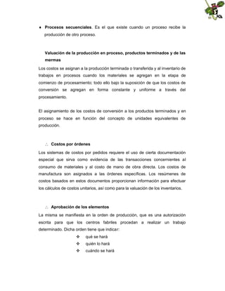  Procesos secuenciales. Es el que existe cuando un proceso recibe la
producción de otro proceso.

Valuación de la producción en proceso, productos terminados y de las
mermas
Los costos se asignan a la producción terminada o transferida y al inventario de
trabajos en procesos cuando los materiales se agregan en la etapa de
comienzo de procesamiento; todo ello bajo la suposición de que los costos de
conversión se agregan en forma constante y uniforme a través del
procesamiento.
El asignamiento de los costos de conversión a los productos terminados y en
proceso se hace en función del concepto de unidades equivalentes de
producción.

 Costos por órdenes
Los sistemas de costos por pedidos requiere el uso de cierta documentación
especial que sirva como evidencia de las transacciones concernientes al
consumo de materiales y al costo de mano de obra directa. Los costos de
manufactura son asignados a las órdenes específicas. Los resúmenes de
costos basados en estos documentos proporcionan información para efectuar
los cálculos de costos unitarios, así como para la valuación de los inventarios.

 Aprobación de los elementos
La misma se manifiesta en la orden de producción, que es una autorización
escrita para que los centros fabriles procedan a realizar un trabajo
determinado. Dicha orden tiene que indicar:


qué se hará



quién lo hará



cuándo se hará

 