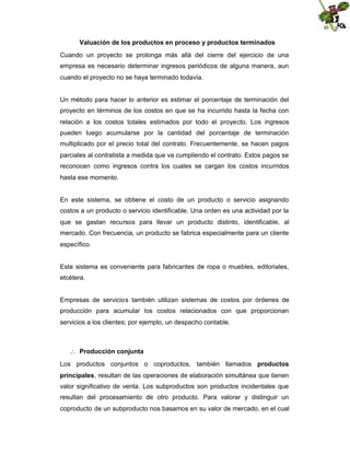 Valuación de los productos en proceso y productos terminados
Cuando un proyecto se prolonga más allá del cierre del ejercicio de una
empresa es necesario determinar ingresos periódicos de alguna manera, aun
cuando el proyecto no se haya terminado todavía.

Un método para hacer lo anterior es estimar el porcentaje de terminación del
proyecto en términos de los costos en que se ha incurrido hasta la fecha con
relación a los costos totales estimados por todo el proyecto. Los ingresos
pueden luego acumularse por la cantidad del porcentaje de terminación
multiplicado por el precio total del contrato. Frecuentemente, se hacen pagos
parciales al contratista a medida que va cumpliendo el contrato. Estos pagos se
reconocen como ingresos contra los cuales se cargan los costos incurridos
hasta ese momento.

En este sistema, se obtiene el costo de un producto o servicio asignando
costos a un producto o servicio identificable. Una orden es una actividad por la
que se gastan recursos para llevar un producto distinto, identificable, al
mercado. Con frecuencia, un producto se fabrica especialmente para un cliente
específico.

Este sistema es conveniente para fabricantes de ropa o muebles, editoriales,
etcétera.

Empresas de servicios también utilizan sistemas de costos por órdenes de
producción para acumular los costos relacionados con que proporcionan
servicios a los clientes; por ejemplo, un despacho contable.

 Producción conjunta
Los productos conjuntos o coproductos, también llamados productos
principales, resultan de las operaciones de elaboración simultánea que tienen
valor significativo de venta. Los subproductos son productos incidentales que
resultan del procesamiento de otro producto. Para valorar y distinguir un
coproducto de un subproducto nos basamos en su valor de mercado, en el cual

 