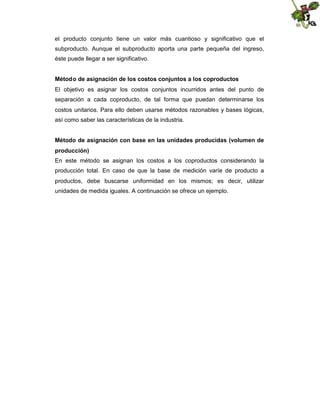 el producto conjunto tiene un valor más cuantioso y significativo que el
subproducto. Aunque el subproducto aporta una parte pequeña del ingreso,
éste puede llegar a ser significativo.
Método de asignación de los costos conjuntos a los coproductos
El objetivo es asignar los costos conjuntos incurridos antes del punto de
separación a cada coproducto, de tal forma que puedan determinarse los
costos unitarios. Para ello deben usarse métodos razonables y bases lógicas,
así como saber las características de la industria.
Método de asignación con base en las unidades producidas (volumen de
producción)
En este método se asignan los costos a los coproductos considerando la
producción total. En caso de que la base de medición varíe de producto a
productos, debe buscarse uniformidad en los mismos; es decir, utilizar
unidades de medida iguales. A continuación se ofrece un ejemplo.

 