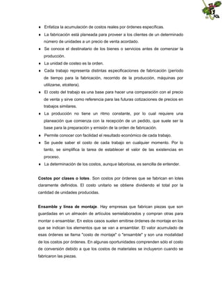  Enfatiza la acumulación de costos reales por órdenes específicas.
 La fabricación está planeada para proveer a los clientes de un determinado
número de unidades a un precio de venta acordado.
 Se conoce el destinatario de los bienes o servicios antes de comenzar la
producción.
 La unidad de costeo es la orden.
 Cada trabajo representa distintas especificaciones de fabricación (período
de tiempo para la fabricación, recorrido de la producción, máquinas por
utilizarse, etcétera).
 El costo del trabajo es una base para hacer una comparación con el precio
de venta y sirve como referencia para las futuras cotizaciones de precios en
trabajos similares.
 La producción no tiene un ritmo constante, por lo cual requiere una
planeación que comienza con la recepción de un pedido, que suele ser la
base para la preparación y emisión de la orden de fabricación.
 Permite conocer con facilidad el resultado económico de cada trabajo.
 Se puede saber el costo de cada trabajo en cualquier momento. Por lo
tanto, se simplifica la tarea de establecer el valor de las existencias en
proceso.
 La determinación de los costos, aunque laboriosa, es sencilla de entender.
Costos por clases o lotes. Son costos por órdenes que se fabrican en lotes
claramente definidos. El costo unitario se obtiene dividiendo el total por la
cantidad de unidades producidas.
Ensamble y línea de montaje. Hay empresas que fabrican piezas que son
guardadas en un almacén de artículos semielaborados y compran otras para
montar o ensamblar. En estos casos suelen emitirse órdenes de montaje en los
que se indican los elementos que se van a ensamblar. El valor acumulado de
esas órdenes se llama "costo de montaje" o "ensamble" y son una modalidad
de los costos por órdenes. En algunas oportunidades comprenden sólo el costo
de conversión debido a que los costos de materiales se incluyeron cuando se
fabricaron las piezas.

 