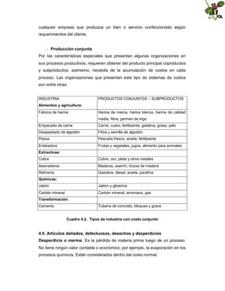 cualquier empresa que produzca un bien o servicio confeccionado según
requerimientos del cliente.
 Producción conjunta
Por las características especiales que presentan algunas organizaciones en
sus procesos productivos, requieren obtener del producto principal coproductos
y subproductos; asimismo, necesita de la acumulación de costos en cada
proceso. Las organizaciones que presentan este tipo de sistemas de costos
son entre otras:

INDUSTRIA

PRODUCTOS CONJUNTOS – SUBPRODUCTOS

Alimentos y agricultura:
Fábrica de harina

Harina de marca, harina blanca, harina de calidad
media, fibra, germen de trigo

Empacado de carne

Carne, cuero, fertilizante, gelatina, grasa, pelo

Despepitado de algodón

Fibra y semilla de algodón

Pesca

Pescado fresco, aceite, fertilizante

Enlatadora

Frutas y vegetales, jugos, alimento para animales

Extractivas:
Cobre

Cobre, oro, plata y otros metales

Aserraderos

Maderas, aserrín, trozos de madera

Refinería

Gasolina, diesel, aceite, parafina

Químicas:
Jabón

Jabón y glicerina

Carbón mineral

Carbón mineral, amoniaco, gas

Transformación:
Cemento

Tubería de concreto, bloques y grava
Cuadro 4.2. Tipos de industria con costo conjunto

4.5. Artículos dañados, defectuosos, desechos y desperdicios
Desperdicio o merma. Es la pérdida de materia prima luego de un proceso.
No tiene ningún valor contable o económico; por ejemplo, la evaporación en los
procesos químicos. Están considerados dentro del costo normal.

 
