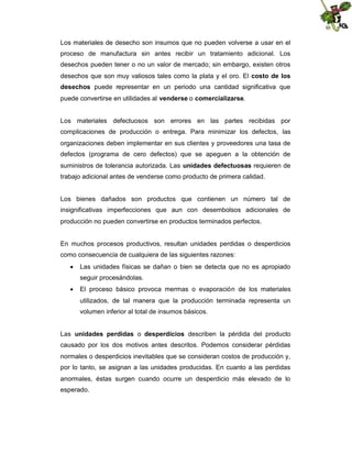 Los materiales de desecho son insumos que no pueden volverse a usar en el
proceso de manufactura sin antes recibir un tratamiento adicional. Los
desechos pueden tener o no un valor de mercado; sin embargo, existen otros
desechos que son muy valiosos tales como la plata y el oro. El costo de los
desechos puede representar en un periodo una cantidad significativa que
puede convertirse en utilidades al venderse o comercializarse.

Los materiales defectuosos son errores en las partes recibidas por
complicaciones de producción o entrega. Para minimizar los defectos, las
organizaciones deben implementar en sus clientes y proveedores una tasa de
defectos (programa de cero defectos) que se apeguen a la obtención de
suministros de tolerancia autorizada. Las unidades defectuosas requieren de
trabajo adicional antes de venderse como producto de primera calidad.

Los bienes dañados son productos que contienen un número tal de
insignificativas imperfecciones que aun con desembolsos adicionales de
producción no pueden convertirse en productos terminados perfectos.

En muchos procesos productivos, resultan unidades perdidas o desperdicios
como consecuencia de cualquiera de las siguientes razones:
 Las unidades físicas se dañan o bien se detecta que no es apropiado
seguir procesándolas.
 El proceso básico provoca mermas o evaporación de los materiales
utilizados, de tal manera que la producción terminada representa un
volumen inferior al total de insumos básicos.
Las unidades perdidas o desperdicios describen la pérdida del producto
causado por los dos motivos antes descritos. Podemos considerar pérdidas
normales o desperdicios inevitables que se consideran costos de producción y,
por lo tanto, se asignan a las unidades producidas. En cuanto a las perdidas
anormales, éstas surgen cuando ocurre un desperdicio más elevado de lo
esperado.

 
