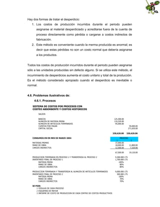Hay dos formas de tratar el desperdicio:
1. Los costos de producción incurridos durante el periodo pueden
asignarse al material desperdiciado y acreditarse fuera de la cuenta de
proceso directamente como pérdida o cargarse a costos indirectos de
fabricación.
2. Este método es conveniente cuando la merma producida es anormal; es
decir que estas pérdidas no son un costo normal que debería asignarse
a los productos.

Todos los costos de producción incurridos durante el periodo pueden asignarse
sólo a las unidades producidas sin defecto alguno. Si se utiliza este método, el
incurrimiento de desperdicios aumenta el costo unitario y total de la producción.
Es el método considerado apropiado cuando el desperdicio es inevitable o
normal.
4.6. Problemas ilustrativos de:
4.6.1. Procesos
SISTEMA DE COSTOS POR PROCESOS CON
COSTEO ABSORBENTE Y COSTOS HISTORICOS
SALDOS
BANCOS
ALMACEN DE MATERIA PRIMA
ALMACEN DE ARTICULOS TERMINADOS
CUENTAS POR PAGAR
CAPITAL SOCIAL

125,300.00
110,320.00
95,000.00
59,000.00
271,620.00
330,620.00

CONSUMOS EN EN MES DE MARZO 2004
MATERIAS PRIMAS
MANO DE OBRA
CARGOS INDIRECTOS

330,620.00

PROCESO
1
2
37,000.00
18,000.00
11,800.00
12,500.00
7,320.00
67,500.00

PRODUCCION TERMINADA EN PROCESO 1 Y TRANSFERIDA AL PROCESO 2
INVENTARIO FINAL DE PROCESO 1
MATERIA PRIMA
MANO DE OBRA
CARGOS INDIRECTOS

9,300.000 LTS
1,700.000 LTS
100%
80%
80%

PRODUCCION TERMINADA Y TRANSFERIDA AL ALMACEN DE ARTICULOS TERMINADOS
INVENTARIO FINAL DE PROCESO 2
MATERIA PRIMA
MANO DE OBRA
CARGOS INDIRECTOS

9,000.000 LTS
300.000 LTS
100%
70%
70%

SE PIDE:
1 CEDULAS DE CADA PROCESO
2 ESQUEMAS DE MAYOR
3 INFORME DE COSTO DE PRODUCCION DE CADA CENTRO DE COSTOS PRODUCTIVOS

19,120.00

 