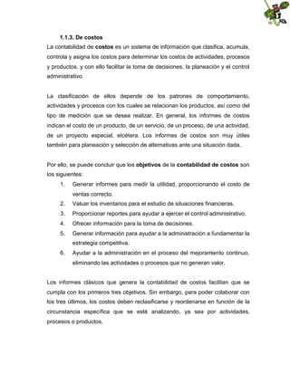 1.1.3. De costos
La contabilidad de costos es un sistema de información que clasifica, acumula,
controla y asigna los costos para determinar los costos de actividades, procesos
y productos, y con ello facilitar la toma de decisiones, la planeación y el control
administrativo.

La clasificación de ellos depende de los patrones de comportamiento,
actividades y procesos con los cuales se relacionan los productos, así como del
tipo de medición que se desea realizar. En general, los informes de costos
indican el costo de un producto, de un servicio, de un proceso, de una actividad,
de un proyecto especial, etcétera. Los informes de costos son muy útiles
también para planeación y selección de alternativas ante una situación dada.
Por ello, se puede concluir que los objetivos de la contabilidad de costos son
los siguientes:
1.

Generar informes para medir la utilidad, proporcionando el costo de
ventas correcto.

2.

Valuar los inventarios para el estudio de situaciones financieras.

3.

Proporcionar reportes para ayudar a ejercer el control administrativo.

4.

Ofrecer información para la toma de decisiones.

5.

Generar información para ayudar a la administración a fundamentar la
estrategia competitiva.

6.

Ayudar a la administración en el proceso del mejoramiento continuo,
eliminando las actividades o procesos que no generan valor.

Los informes clásicos que genera la contabilidad de costos facilitan que se
cumpla con los primeros tres objetivos. Sin embargo, para poder colaborar con
los tres últimos, los costos deben reclasificarse y reordenarse en función de la
circunstancia específica que se esté analizando, ya sea por actividades,
procesos o productos.

 