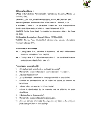Bibliografía del tema 4
GAYLE rayburn Letricia, Administración y contabilidad de costos, México, Mc
Graw Hill, 1987.
GARCÍA COLÍN, Juan, Contabilidad de costos, México, Mc Graw Hill, 2001.
HANSEN y Mowen, Administración de costos, México, Thomsom, 2003.
HORNGREN, Charles T., George Foster y Srikant M. Datar, Contabilidad de
costos. Un enfoque gerencial, México, Pearson Educación, 2002.
RAMÍREZ Padilla, David Noel, Contabilidad administrativa, México, Mc Graw
Hill, 2004.
RÍO González, Cristóbal del, Costos I, México, ECAFSA, 2000.
WARREN Reeve, Fess, Contabilidad administrativa, México, International
Thomsom Editores, 2000.
Actividades de aprendizaje
A.4.1. Con ayuda de la PC, desarrolle el problema 5.1 del libro Contabilidad de
costos de Juan García Colín, pág.133.
A.4.2. Con ayuda de la PC desarrolle el problema 6.1 del libro Contabilidad de
costos de Juan García Colín, pág. 167.
Preguntas de autoevaluación
1.

¿En qué consiste un sistema de costos por procesos?

2.

Mencione las características de un sistema de costos por procesos.

3.

¿Qué es el desperdicio?

4.

¿En qué consiste un sistema de costos por órdenes de producción?

5.

Enumere las características de un sistema de costos por órdenes de
producción.

6.

¿Qué son los costos de producción conjuntos?

7.

Indique la clasificación de los productos que se obtienen en forma
simultánea.

8.

¿Qué es el punto de separación?

9.

Mencione las características de los coproductos.

10. ¿En qué consiste el método de asignación con base en las unidades
producidas (volumen de producción)?

 