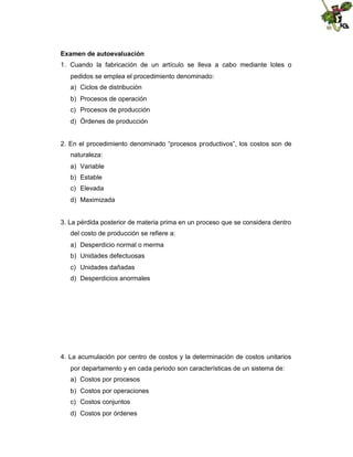 Examen de autoevaluación
1. Cuando la fabricación de un artículo se lleva a cabo mediante lotes o
pedidos se emplea el procedimiento denominado:
a) Ciclos de distribución
b) Procesos de operación
c) Procesos de producción
d) Órdenes de producción

2. En el procedimiento denominado “procesos productivos”, los costos son de
naturaleza:
a) Variable
b) Estable
c) Elevada
d) Maximizada

3. La pérdida posterior de materia prima en un proceso que se considera dentro
del costo de producción se refiere a:
a) Desperdicio normal o merma
b) Unidades defectuosas
c) Unidades dañadas
d) Desperdicios anormales

4. La acumulación por centro de costos y la determinación de costos unitarios
por departamento y en cada periodo son características de un sistema de:
a) Costos por procesos
b) Costos por operaciones
c) Costos conjuntos
d) Costos por órdenes

 