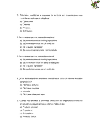 5. Editoriales, mueblerías y empresas de servicios son organizaciones que
controlan su costo por el método de:
a) Operaciones
b) Órdenes
c) Procesos
d) Distribución

6. Se considera que una producción averiada:
a) Se puede reprocesar sin ningún problema
b) Se puede reprocesar con un costo alto
c) No se puede reprocesar
d) Se encuentra programada y contemplada

7. Se considera que una producción anormal:
a) Se puede reprocesar sin ningún problema
b) Se puede reprocesar con cargo al trabajador
c) No se puede reprocesar
d) Se puede reprocesar con un costo alto

8. ¿Cuál de las siguientes empresas considera que utiliza un sistema de costos
por procesos?
a) Fábrica de pinturas
b) Fábrica de muebles
c) Imprenta
d) Fábrica de latas para sopa

9. Cuando nos referimos a productos simultáneos de importancia secundaria
en relación al producto principal estamos hablando de:
a) Producto principal
b) Coproducto
c) Subproducto
d) Producto común

 