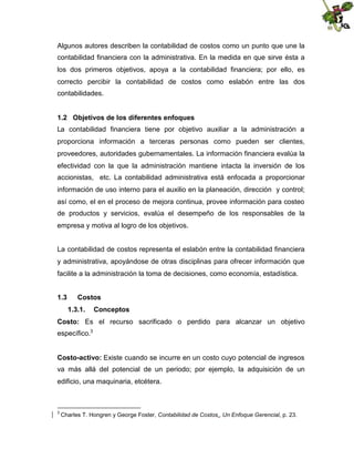 Algunos autores describen la contabilidad de costos como un punto que une la
contabilidad financiera con la administrativa. En la medida en que sirve ésta a
los dos primeros objetivos, apoya a la contabilidad financiera; por ello, es
correcto percibir la contabilidad de costos como eslabón entre las dos
contabilidades.
1.2 Objetivos de los diferentes enfoques
La contabilidad financiera tiene por objetivo auxiliar a la administración a
proporciona información a terceras personas como pueden ser clientes,
proveedores, autoridades gubernamentales. La información financiera evalúa la
efectividad con la que la administración mantiene intacta la inversión de los
accionistas, etc. La contabilidad administrativa está enfocada a proporcionar
información de uso interno para el auxilio en la planeación, dirección y control;
así como, el en el proceso de mejora continua, provee información para costeo
de productos y servicios, evalúa el desempeño de los responsables de la
empresa y motiva al logro de los objetivos.
La contabilidad de costos representa el eslabón entre la contabilidad financiera
y administrativa, apoyándose de otras disciplinas para ofrecer información que
facilite a la administración la toma de decisiones, como economía, estadística.
1.3

Costos
1.3.1.

Conceptos

Costo: Es el recurso sacrificado o perdido para alcanzar un objetivo
específico.3
Costo-activo: Existe cuando se incurre en un costo cuyo potencial de ingresos
va más allá del potencial de un periodo; por ejemplo, la adquisición de un
edificio, una maquinaria, etcétera.

3

Charles T. Hongren y George Foster, Contabilidad de Costos., Un Enfoque Gerencial, p. 23.

 