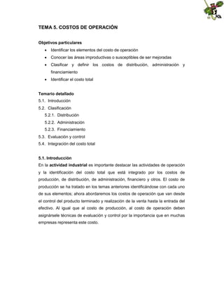 TEMA 5. COSTOS DE OPERACIÓN
Objetivos particulares
 Identificar los elementos del costo de operación
 Conocer las áreas improductivas o susceptibles de ser mejoradas
 Clasificar y definir los costos de distribución, administración y
financiamiento
 Identificar el costo total
Temario detallado
5.1. Introducción
5.2. Clasificación
5.2.1. Distribución
5.2.2. Administración
5.2.3. Financiamiento
5.3. Evaluación y control
5.4. Integración del costo total
5.1. Introducción
En la actividad industrial es importante destacar las actividades de operación
y la identificación del costo total que está integrado por los costos de
producción, de distribución, de administración, financiero y otros. El costo de
producción se ha tratado en los temas anteriores identificándose con cada uno
de sus elementos; ahora abordaremos los costos de operación que van desde
el control del producto terminado y realización de la venta hasta la entrada del
efectivo. Al igual que al costo de producción, al costo de operación deben
asignársele técnicas de evaluación y control por la importancia que en muchas
empresas representa este costo.

 