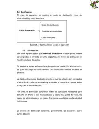 5.2. Clasificación
El costo de operación se clasifica en costo de distribución, costo de
administración y costo financiero.

Costo de distribución,
Costo de operación

Costo de administración

Costo financiero

Cuadro 5.1. Clasificación de costos de operación

5.2.1. Distribución
Son todos aquellos costos que no son de producción; es decir que no pueden
ser asignados al producto en forma específica, por lo que se distribuyen en
función del objeto de costos.

Su existencia es tan real como la de los costos de producción; el consumidor
es quien los paga en último término. Una distribución costosa encarece el
producto.

La distribución principia desde el momento en que los artículos son entregados
al almacén de productos terminados y termina en el momento en que se recibe
el pago por el artículo vendido.

Por tanto, la distribución comprende todas las actividades necesarias para
convertir en dinero el bien manufacturado y abarca los gastos de venta, los
gastos de administración y los gastos financieros conectados a esta actividad
distribuidora.

El proceso de distribución considera, generalmente, los siguientes cuatro
puntos básicos:

 