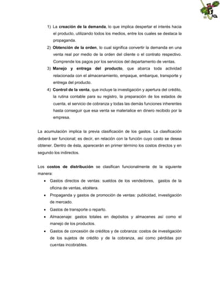 1) La creación de la demanda, lo que implica despertar el interés hacia
el producto, utilizando todos los medios, entre los cuales se destaca la
propaganda.
2) Obtención de la orden, lo cual significa convertir la demanda en una
venta real por medio de la orden del cliente o el contrato respectivo.
Comprende los pagos por los servicios del departamento de ventas.
3) Manejo y entrega del producto, que abarca toda actividad
relacionada con el almacenamiento, empaque, embarque, transporte y
entrega del producto.
4) Control de la venta, que incluye la investigación y apertura del crédito,
la rutina contable para su registro, la preparación de los estados de
cuenta, el servicio de cobranza y todas las demás funciones inherentes
hasta conseguir que esa venta se materialice en dinero recibido por la
empresa.

La acumulación implica la previa clasificación de los gastos. La clasificación
deberá ser funcional; es decir, en relación con la función cuyo costo se desea
obtener. Dentro de ésta, aparecerán en primer término los costos directos y en
segundo los indirectos.
Los costos de distribución se clasifican funcionalmente de la siguiente
manera:
 Gastos directos de ventas: sueldos de los vendedores, gastos de la
oficina de ventas, etcétera.
 Propaganda y gastos de promoción de ventas: publicidad, investigación
de mercado.
 Gastos de transporte o reparto.
 Almacenaje: gastos totales en depósitos y almacenes así como el
manejo de los productos.
 Gastos de concesión de créditos y de cobranza: costos de investigación
de los sujetos de crédito y de la cobranza, así como pérdidas por
cuentas incobrables.

 
