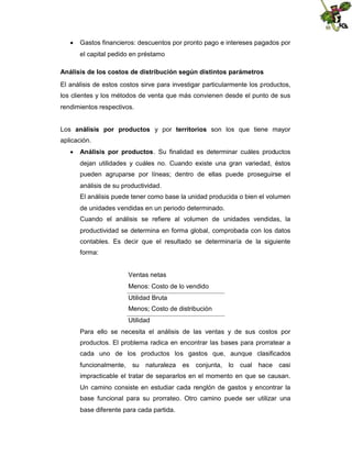  Gastos financieros: descuentos por pronto pago e intereses pagados por
el capital pedido en préstamo
Análisis de los costos de distribución según distintos parámetros
El análisis de estos costos sirve para investigar particularmente los productos,
los clientes y los métodos de venta que más convienen desde el punto de sus
rendimientos respectivos.
Los análisis por productos y por territorios son los que tiene mayor
aplicación.
 Análisis por productos. Su finalidad es determinar cuáles productos
dejan utilidades y cuáles no. Cuando existe una gran variedad, éstos
pueden agruparse por líneas; dentro de ellas puede proseguirse el
análisis de su productividad.
El análisis puede tener como base la unidad producida o bien el volumen
de unidades vendidas en un periodo determinado.
Cuando el análisis se refiere al volumen de unidades vendidas, la
productividad se determina en forma global, comprobada con los datos
contables. Es decir que el resultado se determinaría de la siguiente
forma:

Ventas netas
Menos: Costo de lo vendido
Utilidad Bruta
Menos; Costo de distribución
Utilidad
Para ello se necesita el análisis de las ventas y de sus costos por
productos. El problema radica en encontrar las bases para prorratear a
cada uno de los productos los gastos que, aunque clasificados
funcionalmente, su naturaleza

es

conjunta, lo cual hace casi

impracticable el tratar de separarlos en el momento en que se causan.
Un camino consiste en estudiar cada renglón de gastos y encontrar la
base funcional para su prorrateo. Otro camino puede ser utilizar una
base diferente para cada partida.

 