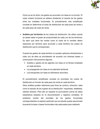 Como ya se ha dicho, los gastos se acumulan con base en su función. El
costo unitario funcional se obtiene dividiendo el importe de los gastos
entre las unidades funcionales. El procedimiento más simplificado
consiste en determinar el costo de distribución de cada peso de venta o
de cada peso de costo de venta.
 Análisis por territorios de los costos de distribución. Se utiliza cuando
se desea saber el grado de productividad de cada uno de los territorios.
Es decir que tanto las ventas como el costo de lo vendido deben
separarse por territorio para acumular a cada territorio los costos de
distribución que le correspondan.

Cuando los gastos de cada territorio no puedan aplicarse directamente a
cada uno de ellos se prorratearán de acuerdo con diversas bases; a
continuación mencionamos algunas:
 Sueldos y gastos de los agentes con base en el tiempo empleado
en cada territorio.
 La propaganda con base en la extensión territorial.
 Los transportes con base en kilómetros recorridos.

El procedimiento simplificado consiste en prorratear los costos de
distribución en función de cada peso de venta en cada territorio.
Otros análisis pueden obtenerse para fines de control y dirección, tales
como el estudio de los sujetos de la distribución: mayoristas, detallistas,
clientes directos. Para ello se requiere la acumulación previa de datos
estadísticos basados en la documentación y registros contables. El
problema

central

del

prorrateo

de

los

gastos

funcionales

correspondientes al aspecto particular que se estudie queda solucionado
buscando la base o bases funcionales más adecuadas para realizarlo.

 