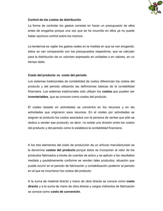 Control de los costos de distribución
La forma de controlar los gastos consiste en hacer un presupuesto de ellos
antes de erogarlos porque una vez que se ha incurrido en ellos ya no puede
haber oportuno control sobre los mismos.

La tendencia es vigilar los gastos reales en la medida en que se van erogando;
éstos se van comparando con los presupuestos respectivos, que se calculan
para la distribución de un volumen expresado en unidades o en valores, en un
tiempo dado.

Costo del producto vs. costo del periodo
Los sistemas tradicionales de contabilidad de costos diferencian los costos del
producto y del periodo utilizando las definiciones básicas de la contabilidad
financiera. Los sistemas tradicionales sólo utilizan los costos que pueden ser
inventariables, que se conocen como costos del producto.

El costeo basado en actividades se concentra en los recursos y en las
actividades que originaron esos recursos. En el costeo por actividades se
asignan al producto los costos asociados con la persona de ventas que sólo se
dedica a vender ese producto; es decir, no existe una división entre los costos
del producto y del periodo como lo establece la contabilidad financiera.

A los tres elementos del costo de producción de un artículo manufacturado se
le denomina costos del producto porque éstos se incorporan al valor de los
productos fabricados a través de cuentas de activo y se aplican a los resultados
mediata y paulatinamente conforme se venden tales productos, situación que
puede ocurrir en el periodo de fabricación y contabilización posterior al periodo
en el que se incurrieron los costos del producto.
A la suma de material directo y mano de obra directa se conoce como costo
directo y a la suma de mano de obra directa y cargos indirectos de fabricación
se conoce como costo de conversión.

 