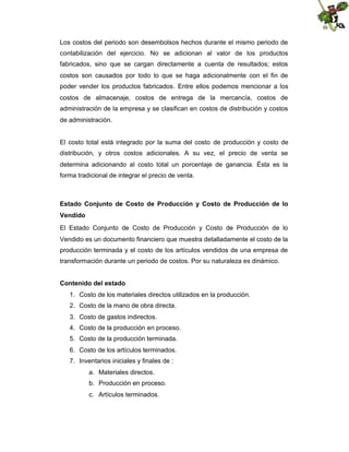 Los costos del periodo son desembolsos hechos durante el mismo periodo de
contabilización del ejercicio. No se adicionan al valor de los productos
fabricados, sino que se cargan directamente a cuenta de resultados; estos
costos son causados por todo lo que se haga adicionalmente con el fin de
poder vender los productos fabricados. Entre ellos podemos mencionar a los
costos de almacenaje, costos de entrega de la mercancía, costos de
administración de la empresa y se clasifican en costos de distribución y costos
de administración.

El costo total está integrado por la suma del costo de producción y costo de
distribución, y otros costos adicionales. A su vez, el precio de venta se
determina adicionando al costo total un porcentaje de ganancia. Ésta es la
forma tradicional de integrar el precio de venta.

Estado Conjunto de Costo de Producción y Costo de Producción de lo
Vendido
El Estado Conjunto de Costo de Producción y Costo de Producción de lo
Vendido es un documento financiero que muestra detalladamente el costo de la
producción terminada y el costo de los artículos vendidos de una empresa de
transformación durante un periodo de costos. Por su naturaleza es dinámico.
Contenido del estado
1. Costo de los materiales directos utilizados en la producción.
2. Costo de la mano de obra directa.
3. Costo de gastos indirectos.
4. Costo de la producción en proceso.
5. Costo de la producción terminada.
6. Costo de los artículos terminados.
7. Inventarios iniciales y finales de :
a. Materiales directos.
b. Producción en proceso.
c. Artículos terminados.

 