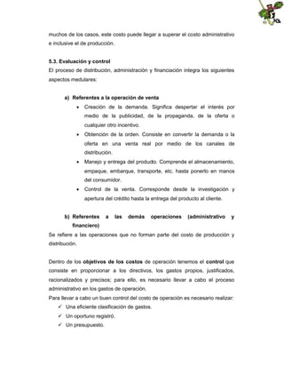 muchos de los casos, este costo puede llegar a superar el costo administrativo
e inclusive el de producción.
5.3. Evaluación y control
El proceso de distribución, administración y financiación integra los siguientes
aspectos medulares:
a) Referentes a la operación de venta
 Creación de la demanda. Significa despertar el interés por
medio de la publicidad, de la propaganda, de la oferta o
cualquier otro incentivo.
 Obtención de la orden. Consiste en convertir la demanda o la
oferta en una venta real por medio de los canales de
distribución.
 Manejo y entrega del producto. Comprende el almacenamiento,
empaque, embarque, transporte, etc. hasta ponerlo en manos
del consumidor.
 Control de la venta. Corresponde desde la investigación y
apertura del crédito hasta la entrega del producto al cliente.
b) Referentes

a

las

demás

operaciones

(administrativo

y

financiero)
Se refiere a las operaciones que no forman parte del costo de producción y
distribución.
Dentro de los objetivos de los costos de operación tenemos el control que
consiste en proporcionar a los directivos, los gastos propios, justificados,
racionalizados y precisos; para ello, es necesario llevar a cabo el proceso
administrativo en los gastos de operación.
Para llevar a cabo un buen control del costo de operación es necesario realizar:
 Una eficiente clasificación de gastos.
 Un oportuno registró.
 Un presupuesto.

 
