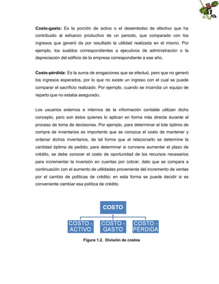 Costo-gasto: Es la porción de activo o el desembolso de efectivo que ha
contribuido al esfuerzo productivo de un periodo, que comparado con los
ingresos que generó da por resultado la utilidad realizada en el mismo. Por
ejemplo, los sueldos correspondientes a ejecutivos de administración o la
depreciación del edificio de la empresa correspondiente a ese año.
Costo-pérdida: Es la suma de erogaciones que se efectuó, pero que no generó
los ingresos esperados, por lo que no existe un ingreso con el cual se puede
comparar el sacrificio realizado. Por ejemplo, cuando se incendia un equipo de
reparto que no estaba asegurado.
Los usuarios externos e internos de la información contable utilizan dicho
concepto, pero son éstos quienes lo aplican en forma más directa durante el
proceso de toma de decisiones. Por ejemplo, para determinar el lote óptimo de
compra de inventarios es importante que se conozca el costo de mantener y
ordenar dichos inventarios, de tal forma que al relacionarlo se determine la
cantidad óptima de pedido; para determinar si conviene aumentar el plazo de
crédito, se debe conocer el costo de oportunidad de los recursos necesarios
para incrementar la inversión en cuentas por cobrar, dato que se compara a
continuación con el aumento de utilidades proveniente del incremento de ventas
por el cambio de políticas de crédito; en esta forma se puede decidir si es
conveniente cambiar esa política de crédito.

Figura 1.2. División de costos

 